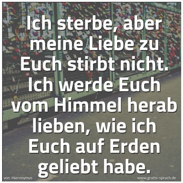 Spruchbild mit dem Text 'Ich sterbe, aber meine Liebe zu Euch stirbt nicht.
Ich werde Euch vom Himmel herab lieben,
wie ich Euch auf Erden geliebt habe.'