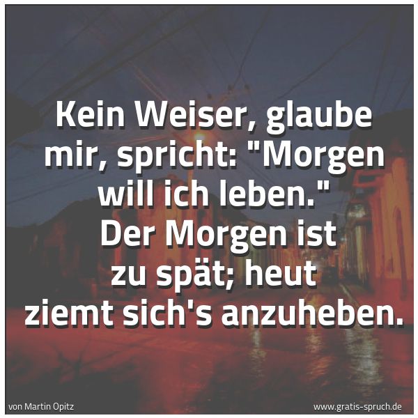 Spruchbild mit dem Text 'Kein Weiser, glaube mir, spricht: 'Morgen will ich leben.' 
Der Morgen ist zu spät; heut ziemt sich's anzuheben.'