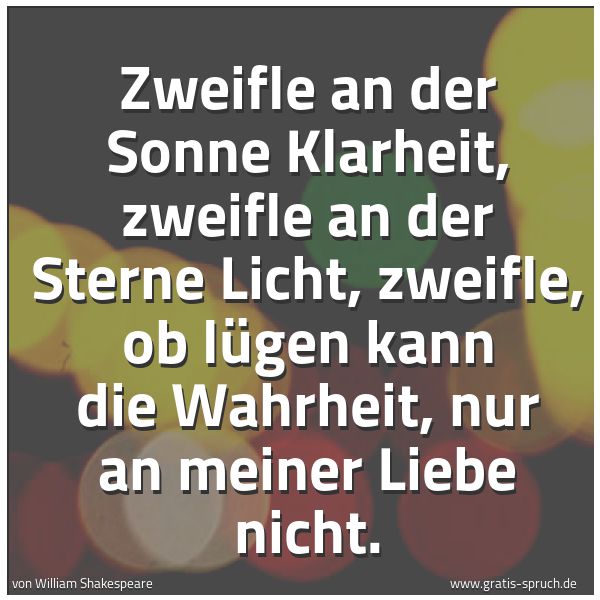 Spruchbild mit dem Text 'Zweifle an der Sonne Klarheit,
zweifle an der Sterne Licht,
zweifle, ob lügen kann die Wahrheit,
nur an meiner Liebe nicht.'
