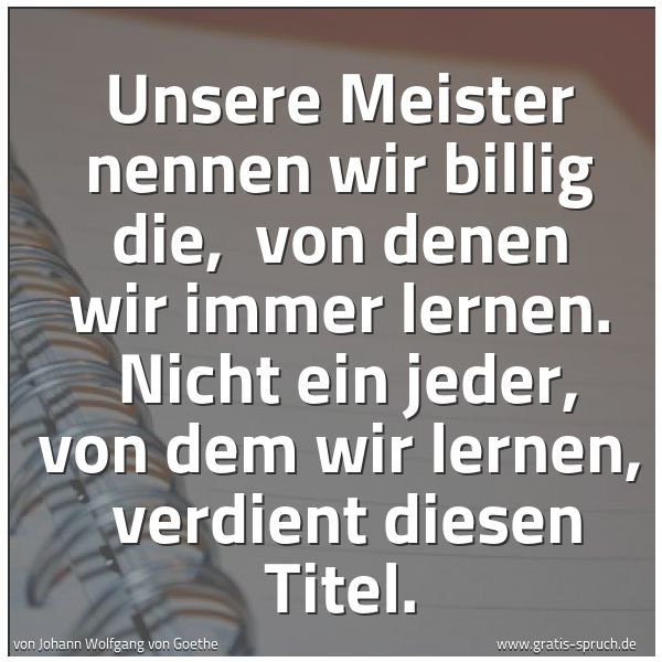 Spruchbild mit dem Text 'Unsere Meister nennen wir billig die, 
von denen wir immer lernen. 
Nicht ein jeder, von dem wir lernen, 
verdient diesen Titel.'