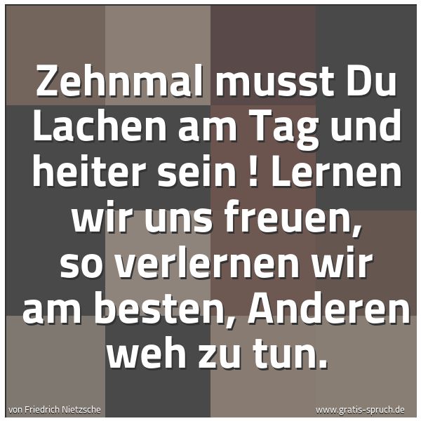 Spruchbild mit dem Text 'Zehnmal musst Du Lachen am Tag und heiter sein !
Lernen wir uns freuen,
so verlernen wir am besten, Anderen weh zu tun. '