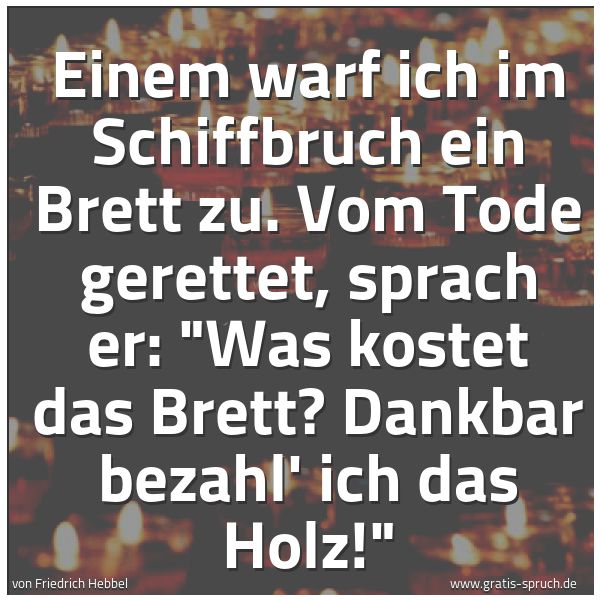 Spruchbild mit dem Text 'Einem warf ich im Schiffbruch ein Brett zu.
Vom Tode gerettet, sprach er:
'Was kostet das Brett?
Dankbar bezahl' ich das Holz!'
'