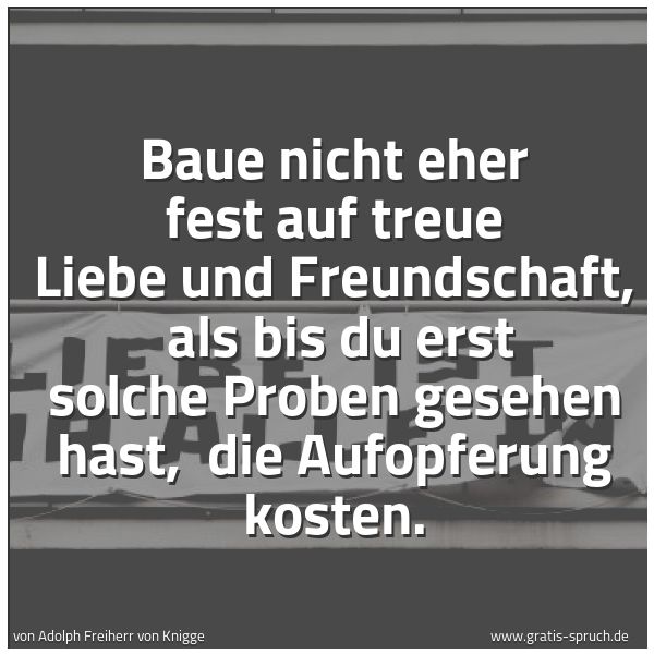 Spruchbild mit dem Text 'Baue nicht eher fest auf treue Liebe und Freundschaft, 
als bis du erst solche Proben gesehen hast, 
die Aufopferung kosten.'