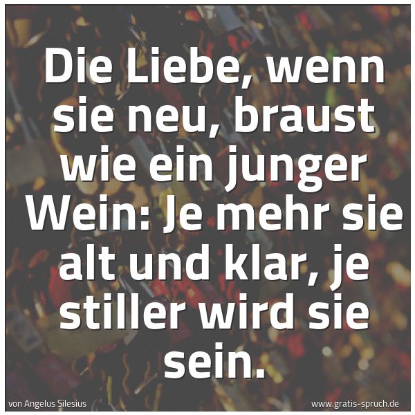 Spruchbild mit dem Text 'Die Liebe, wenn sie neu,
braust wie ein junger Wein:
Je mehr sie alt und klar,
je stiller wird sie sein.'