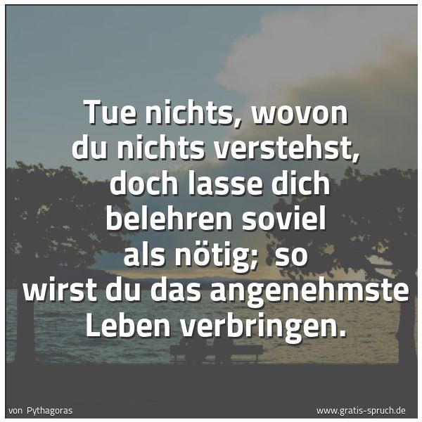 Spruchbild mit dem Text 'Tue nichts, wovon du nichts verstehst, 
doch lasse dich belehren soviel als nötig; 
so wirst du das angenehmste Leben verbringen.'