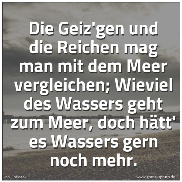 Spruchbild mit dem Text 'Die Geiz'gen und die Reichen
mag man mit dem Meer vergleichen;
Wieviel des Wassers geht zum Meer,
doch hätt' es Wassers gern noch mehr.'