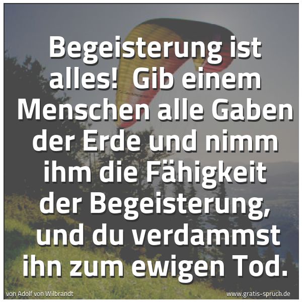 Spruchbild mit dem Text 'Begeisterung ist alles! 
Gib einem Menschen alle Gaben der Erde und nimm ihm die Fähigkeit der Begeisterung, 
und du verdammst ihn zum ewigen Tod.'