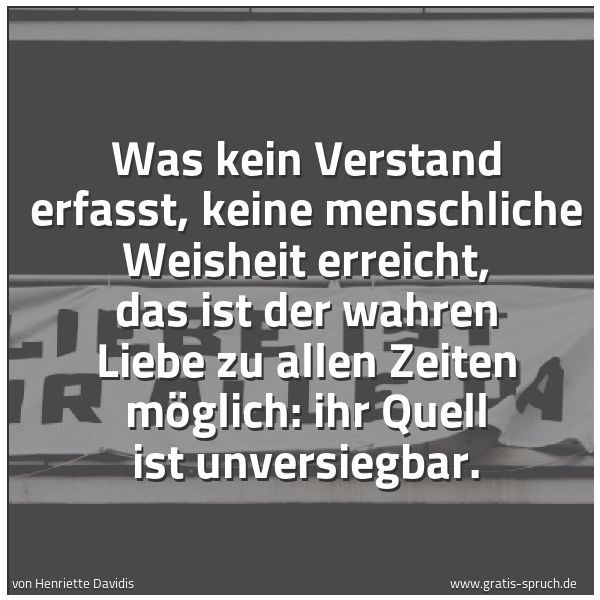 Spruchbild mit dem Text 'Was kein Verstand erfasst,
keine menschliche Weisheit erreicht,
das ist der wahren Liebe zu allen Zeiten möglich:
ihr Quell ist unversiegbar.
'