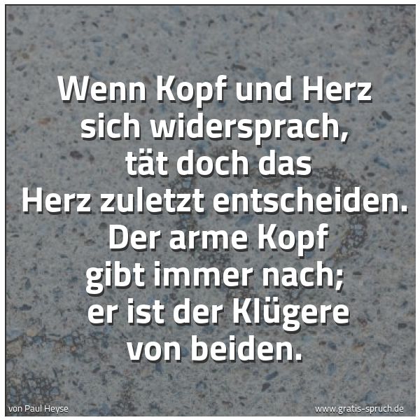 Spruchbild mit dem Text 'Wenn Kopf und Herz sich widersprach, 
tät doch das Herz zuletzt entscheiden. 
Der arme Kopf gibt immer nach; 
er ist der Klügere von beiden.'